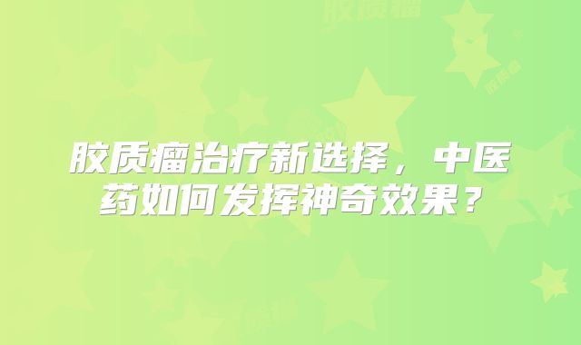 胶质瘤治疗新选择，中医药如何发挥神奇效果？