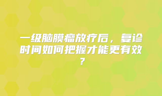 一级脑膜瘤放疗后，复诊时间如何把握才能更有效？