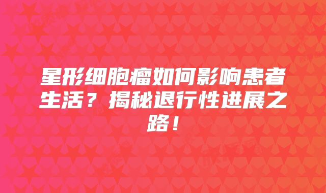 星形细胞瘤如何影响患者生活？揭秘退行性进展之路！