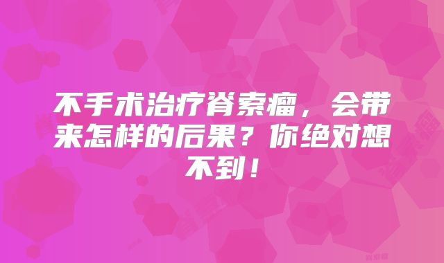 不手术治疗脊索瘤，会带来怎样的后果？你绝对想不到！