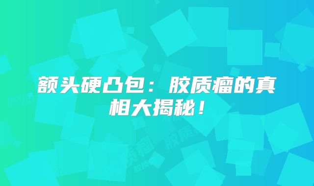 额头硬凸包：胶质瘤的真相大揭秘！