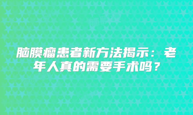 脑膜瘤患者新方法揭示：老年人真的需要手术吗？