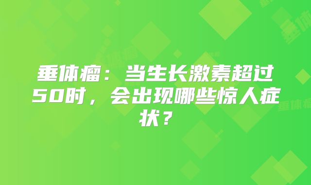 垂体瘤：当生长激素超过50时，会出现哪些惊人症状？