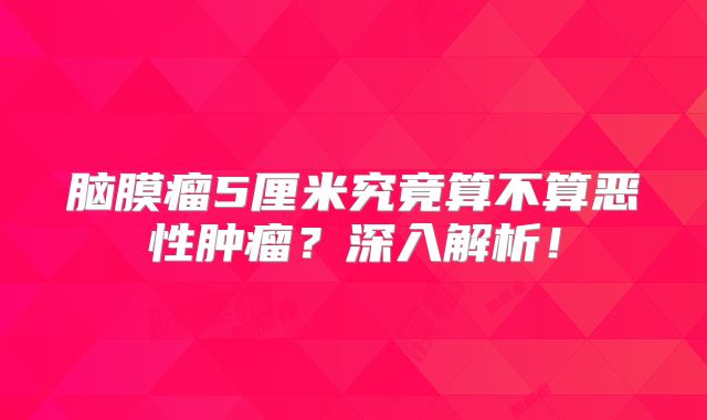 脑膜瘤5厘米究竟算不算恶性肿瘤？深入解析！