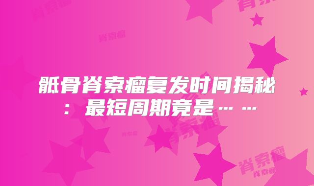 骶骨脊索瘤复发时间揭秘：最短周期竟是……