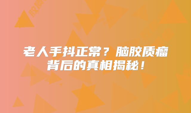 老人手抖正常？脑胶质瘤背后的真相揭秘！