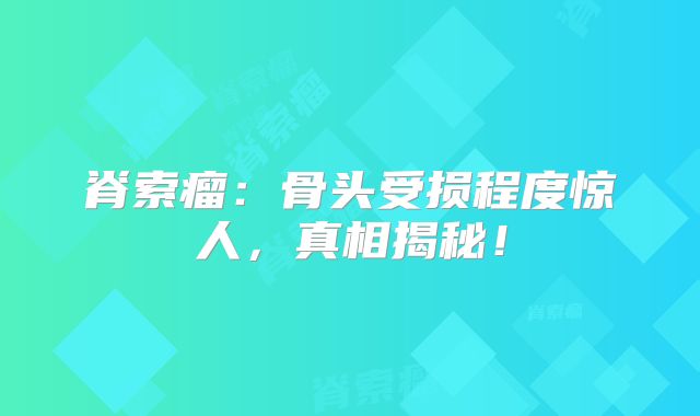脊索瘤：骨头受损程度惊人，真相揭秘！