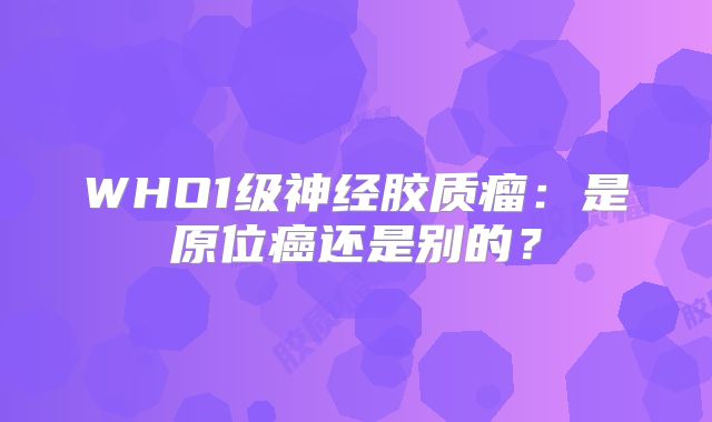 WHO1级神经胶质瘤：是原位癌还是别的？