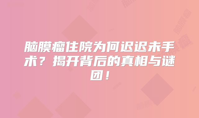 脑膜瘤住院为何迟迟未手术？揭开背后的真相与谜团！