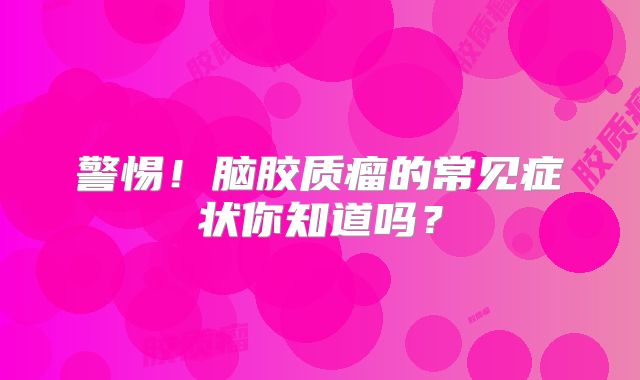 警惕！脑胶质瘤的常见症状你知道吗？