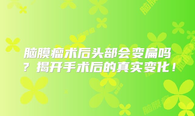 脑膜瘤术后头部会变扁吗？揭开手术后的真实变化！