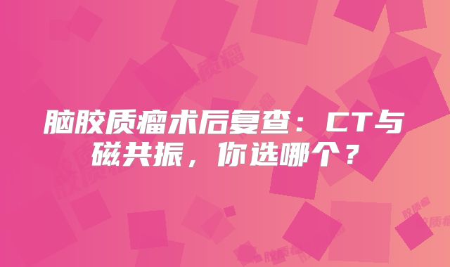 脑胶质瘤术后复查：CT与磁共振，你选哪个？