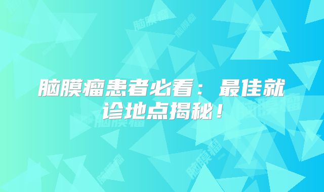 脑膜瘤患者必看：最佳就诊地点揭秘！