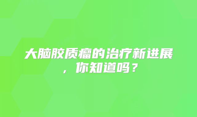 大脑胶质瘤的治疗新进展，你知道吗？