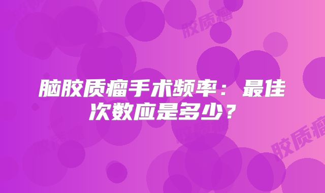 脑胶质瘤手术频率：最佳次数应是多少？