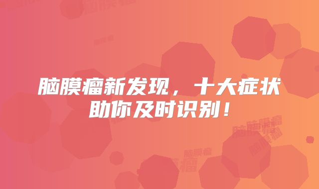 脑膜瘤新发现，十大症状助你及时识别！