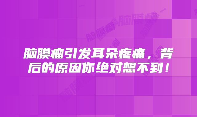 脑膜瘤引发耳朵疼痛，背后的原因你绝对想不到！