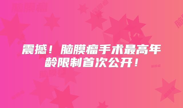 震撼！脑膜瘤手术最高年龄限制首次公开！