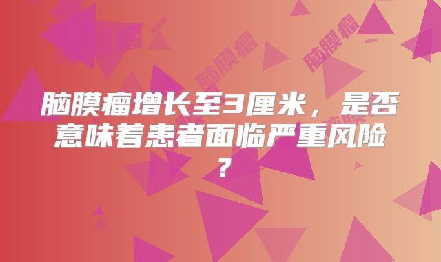 脑膜瘤增长至3厘米，是否意味着患者面临严重风险？