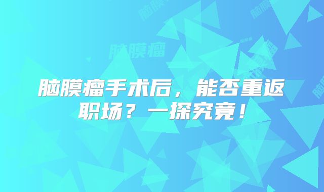 脑膜瘤手术后，能否重返职场？一探究竟！