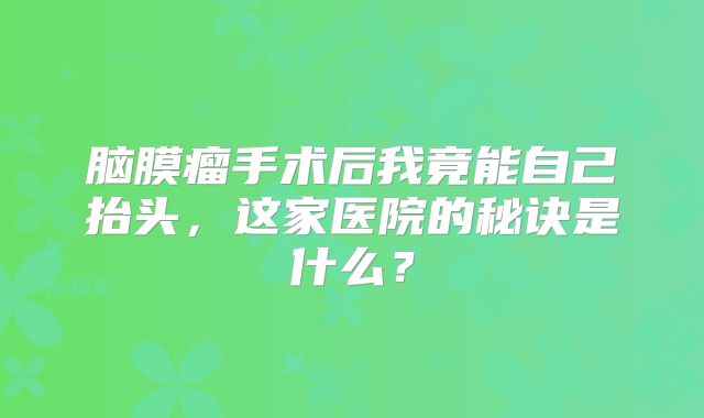 脑膜瘤手术后我竟能自己抬头，这家医院的秘诀是什么？