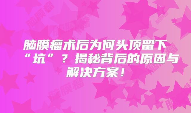 脑膜瘤术后为何头顶留下“坑”？揭秘背后的原因与解决方案！