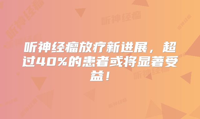 听神经瘤放疗新进展，超过40%的患者或将显著受益！