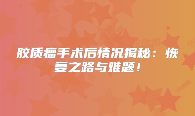 胶质瘤手术后情况揭秘：恢复之路与难题！
