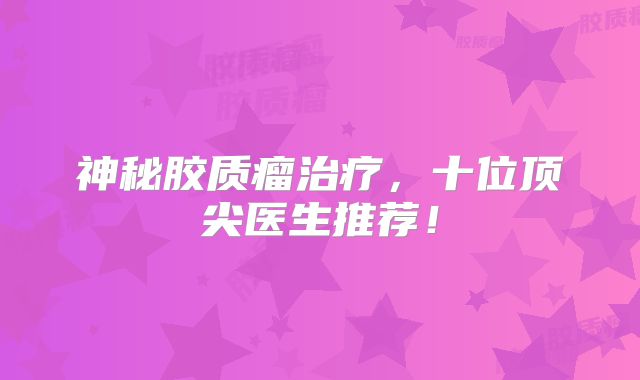 神秘胶质瘤治疗，十位顶尖医生推荐！