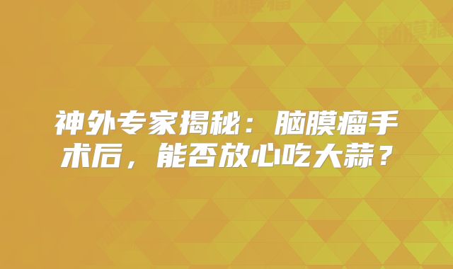 神外专家揭秘：脑膜瘤手术后，能否放心吃大蒜？