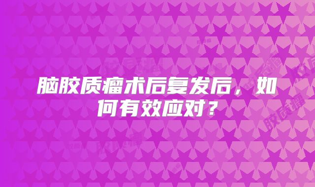 脑胶质瘤术后复发后，如何有效应对？