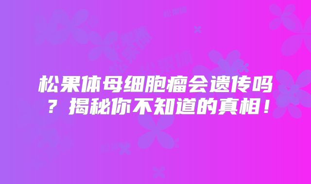 松果体母细胞瘤会遗传吗？揭秘你不知道的真相！