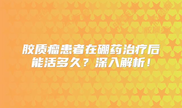 胶质瘤患者在硼药治疗后能活多久？深入解析！