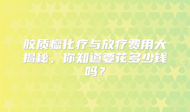 胶质瘤化疗与放疗费用大揭秘，你知道要花多少钱吗？