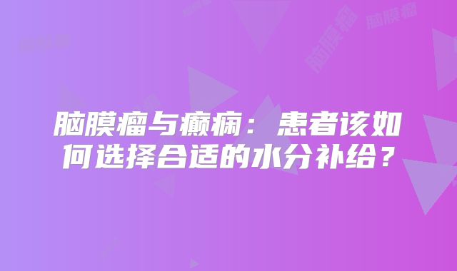 脑膜瘤与癫痫：患者该如何选择合适的水分补给？