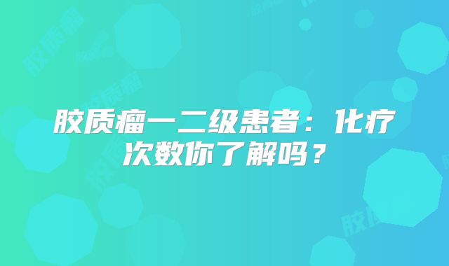 胶质瘤一二级患者：化疗次数你了解吗？