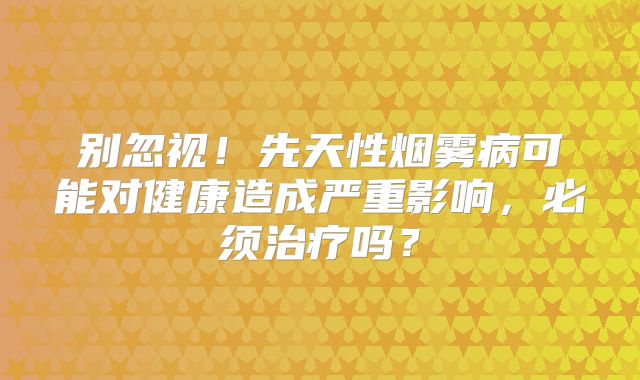 别忽视！先天性烟雾病可能对健康造成严重影响，必须治疗吗？