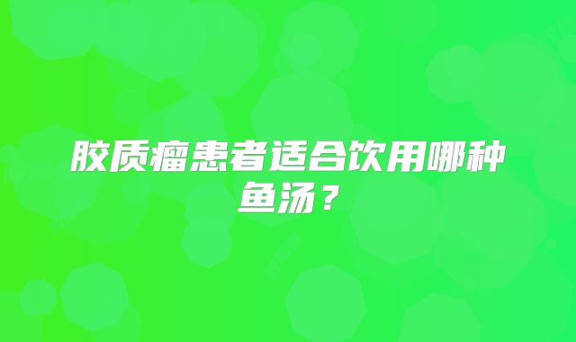 胶质瘤患者适合饮用哪种鱼汤？