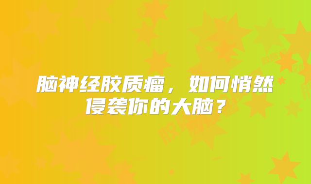 脑神经胶质瘤，如何悄然侵袭你的大脑？