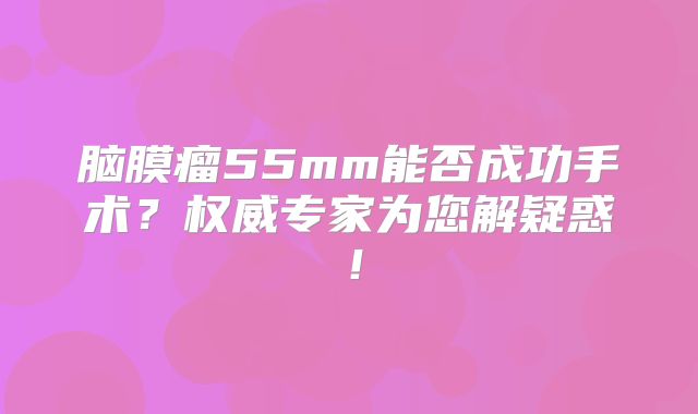 脑膜瘤55mm能否成功手术？权威专家为您解疑惑！