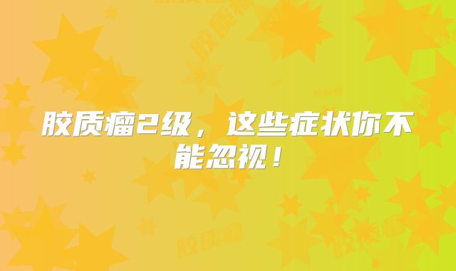 胶质瘤2级，这些症状你不能忽视！