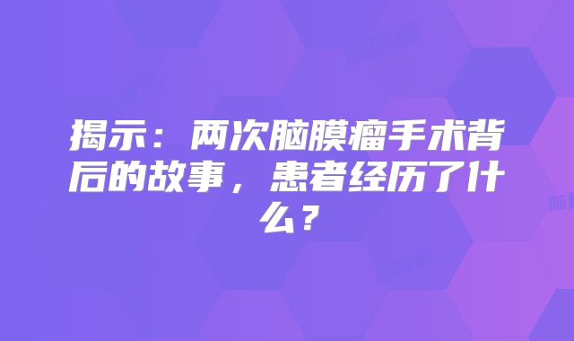 揭示：两次脑膜瘤手术背后的故事，患者经历了什么？