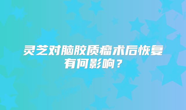 灵芝对脑胶质瘤术后恢复有何影响？