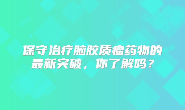 保守治疗脑胶质瘤药物的最新突破，你了解吗？