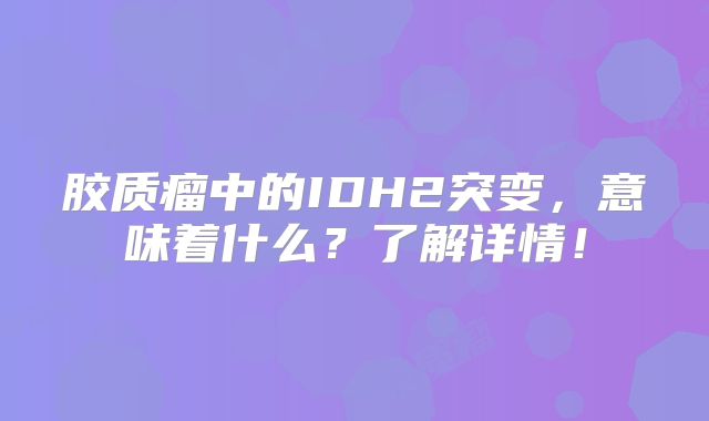 胶质瘤中的IDH2突变，意味着什么？了解详情！
