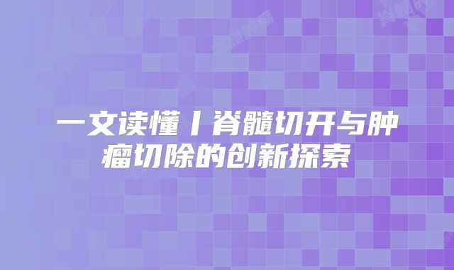 一文读懂丨脊髓切开与肿瘤切除的创新探索