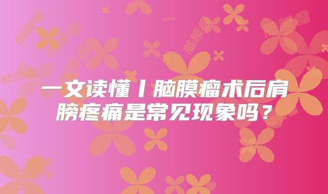 一文读懂丨脑膜瘤术后肩膀疼痛是常见现象吗？