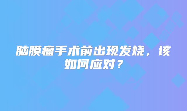 脑膜瘤手术前出现发烧，该如何应对？