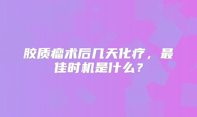 胶质瘤术后几天化疗，最佳时机是什么？