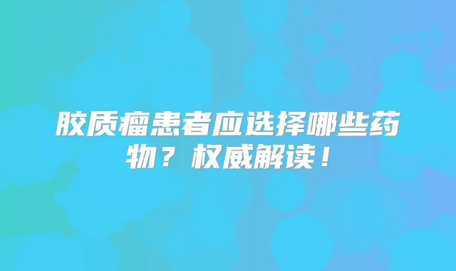 胶质瘤患者应选择哪些药物？权威解读！